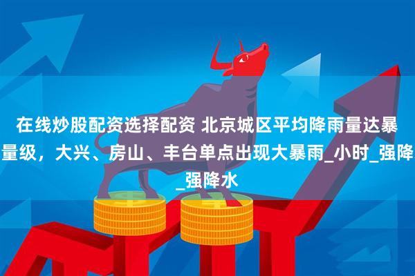 在线炒股配资选择配资 北京城区平均降雨量达暴雨量级，大兴、房山、丰台单点出现大暴雨_小时_强降水