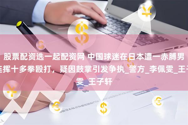 股票配资选一起配资网 中国球迷在日本遭一赤膊男子连挥十多拳殴打，疑因鼓掌引发争执_警方_李佩雯_王子轩