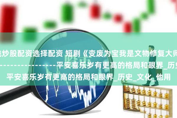 在线炒股配资选择配资 短剧《变废为宝我是文物修复大师》-----------------------------平安喜乐岁有更高的格局和眼界_历史_文化_他用