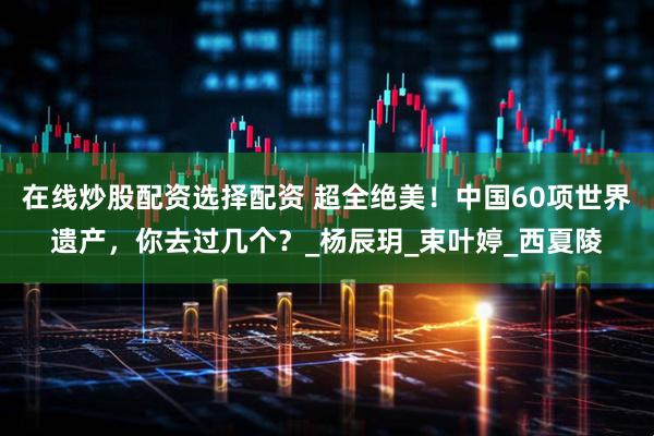 在线炒股配资选择配资 超全绝美！中国60项世界遗产，你去过几个？_杨辰玥_束叶婷_西夏陵