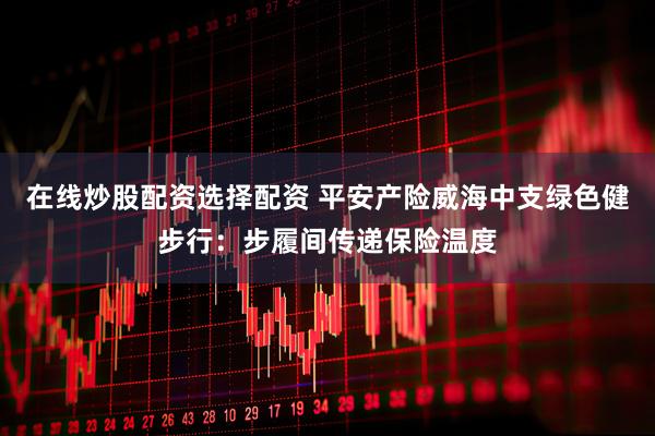 在线炒股配资选择配资 平安产险威海中支绿色健步行：步履间传递保险温度