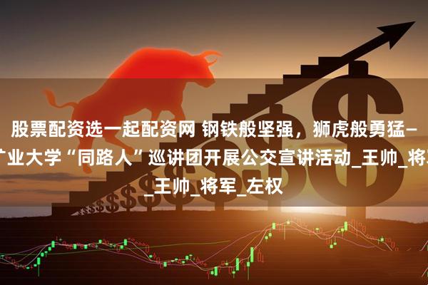 股票配资选一起配资网 钢铁般坚强，狮虎般勇猛——中国矿业大学“同路人”巡讲团开展公交宣讲活动_王帅_将军_左权