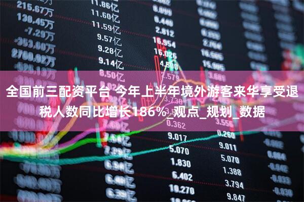全国前三配资平台 今年上半年境外游客来华享受退税人数同比增长186%_观点_规划_数据