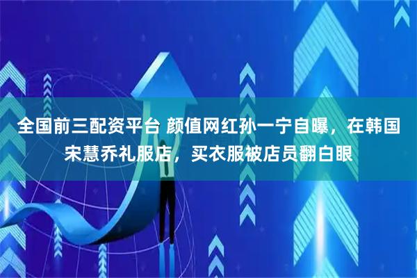 全国前三配资平台 颜值网红孙一宁自曝，在韩国宋慧乔礼服店，买衣服被店员翻白眼
