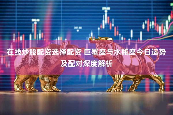 在线炒股配资选择配资 巨蟹座与水瓶座今日运势及配对深度解析