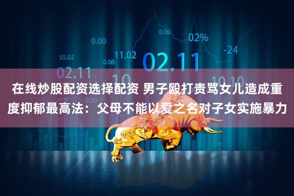 在线炒股配资选择配资 男子殴打责骂女儿造成重度抑郁最高法：父母不能以爱之名对子女实施暴力