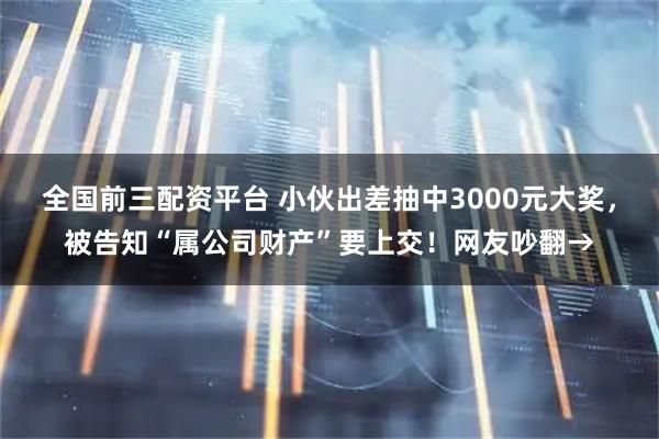 全国前三配资平台 小伙出差抽中3000元大奖，被告知“属公司财产”要上交！网友吵翻→