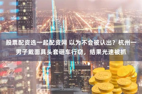 股票配资选一起配资网 以为不会被认出？杭州一男子戴面具头套砸车行窃，结果光速被抓