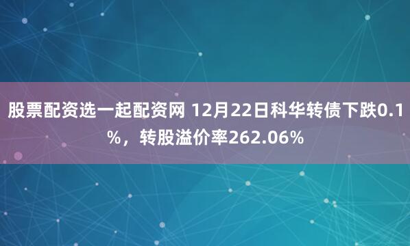 股票配资选一起配资网 12月22日科华转债下跌0.1%，转股溢价率262.06%