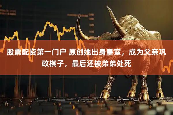 股票配资第一门户 原创她出身皇室，成为父亲巩政棋子，最后还被弟弟处死