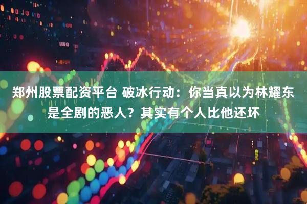 郑州股票配资平台 破冰行动：你当真以为林耀东是全剧的恶人？其实有个人比他还坏