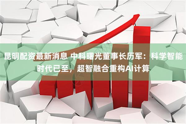 昆明配资最新消息 中科曙光董事长历军：科学智能时代已至，超智融合重构AI计算
