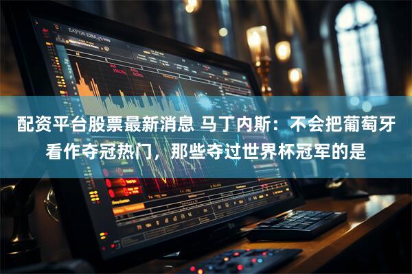 配资平台股票最新消息 马丁内斯：不会把葡萄牙看作夺冠热门，那些夺过世界杯冠军的是