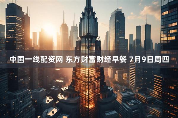 中国一线配资网 东方财富财经早餐 7月9日周四