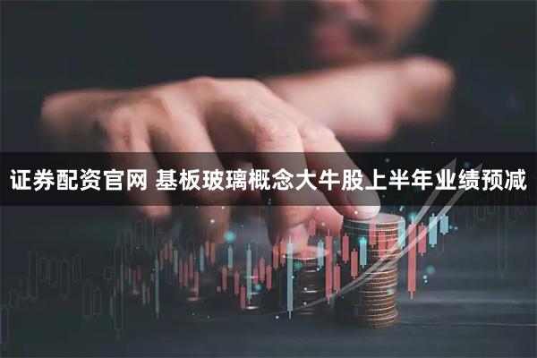 证券配资官网 基板玻璃概念大牛股上半年业绩预减